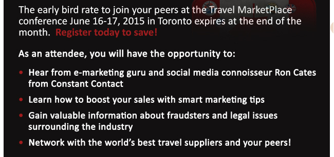 The early bird rate to join your peers at the Travel MarketPlace conference June 16-17, 2015 in Toronto expires at the end of the month.  Register today to save! 
•  Hear from e-marketing guru and social media connoisseur Ron Cates from Constant Contact
 
•  Learn how to boost your sales with smart marketing tips 
 
•  Gain valuable information about fraudsters and legal issues surrounding the industry
 
•  Network with the world’s best travel suppliers and your peers!
