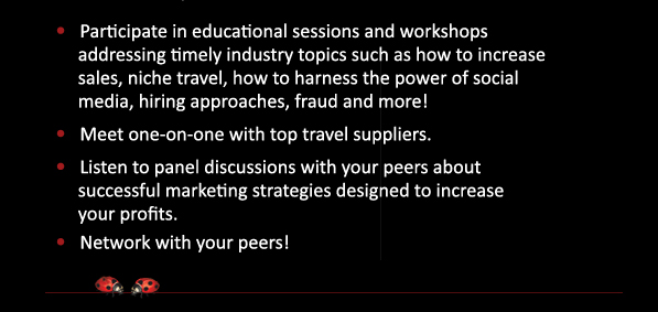 •   Participate in educational sessions and workshops 
addressing timely industry topics such as how to increase 
sales, niche travel, how to harness the power of social 
media, hiring approaches, fraud and more! Meet one-on-one with top travel suppliers.Listen to panel discussions with your peers about 
successful marketing strategies designed to increase 
 your profits.Network with your peers!